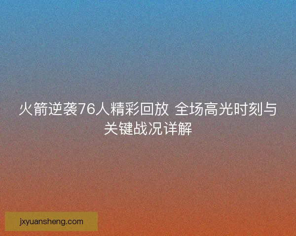 火箭逆袭76人精彩回放 全场高光时刻与关键战况详解