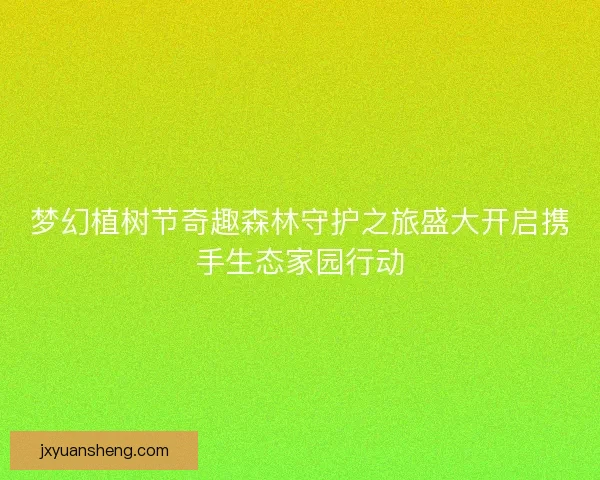 梦幻植树节奇趣森林守护之旅盛大开启携手生态家园行动
