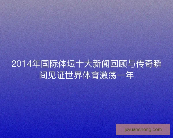 2014年国际体坛十大新闻回顾与传奇瞬间见证世界体育激荡一年
