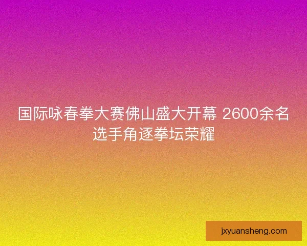 国际咏春拳大赛佛山盛大开幕 2600余名选手角逐拳坛荣耀