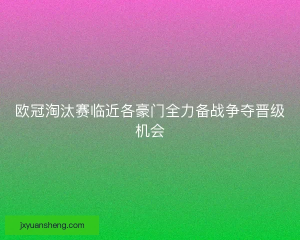 欧冠淘汰赛临近各豪门全力备战争夺晋级机会