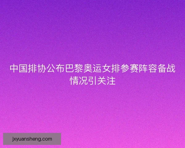 中国排协公布巴黎奥运女排参赛阵容备战情况引关注