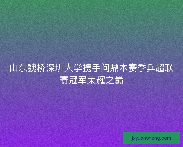 山东魏桥深圳大学携手问鼎本赛季乒超联赛冠军荣耀之巅