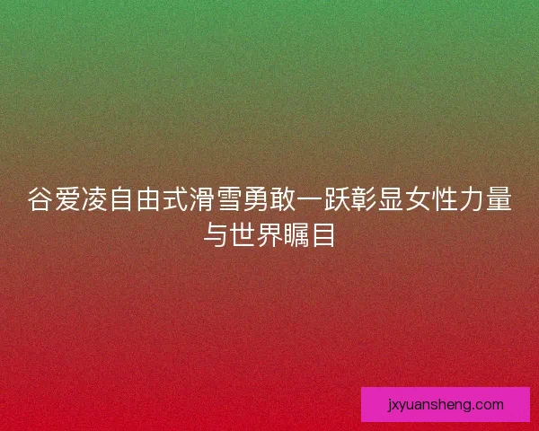 谷爱凌自由式滑雪勇敢一跃彰显女性力量与世界瞩目