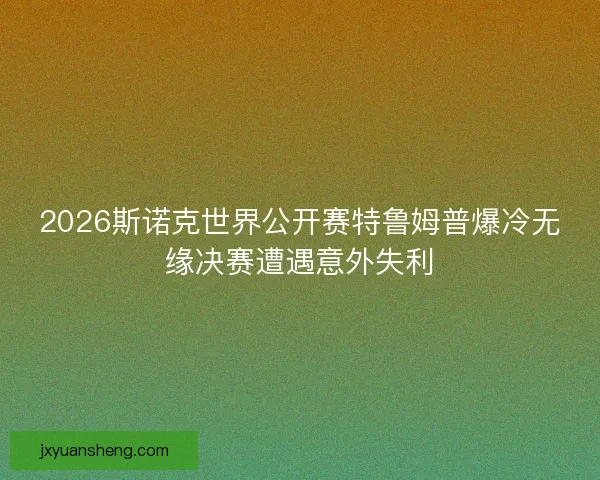 2026斯诺克世界公开赛特鲁姆普爆冷无缘决赛遭遇意外失利