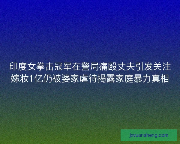 印度女拳击冠军在警局痛殴丈夫引发关注嫁妆1亿仍被婆家虐待揭露家庭暴力真相