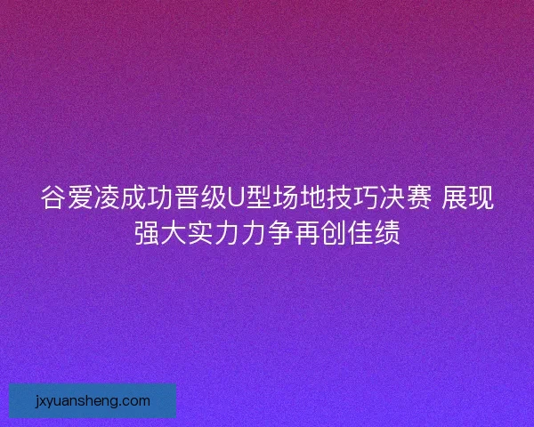 谷爱凌成功晋级U型场地技巧决赛 展现强大实力力争再创佳绩
