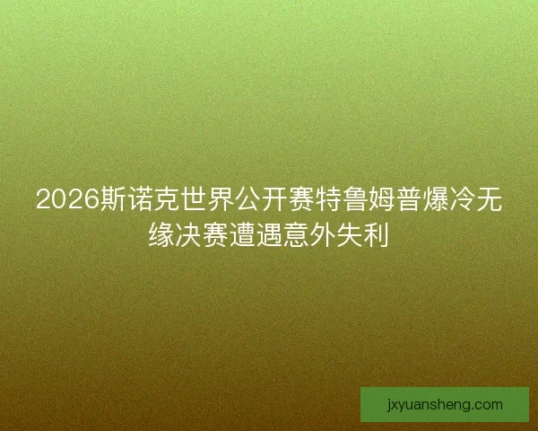 2026斯诺克世界公开赛特鲁姆普爆冷无缘决赛遭遇意外失利