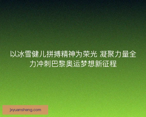 以冰雪健儿拼搏精神为荣光 凝聚力量全力冲刺巴黎奥运梦想新征程