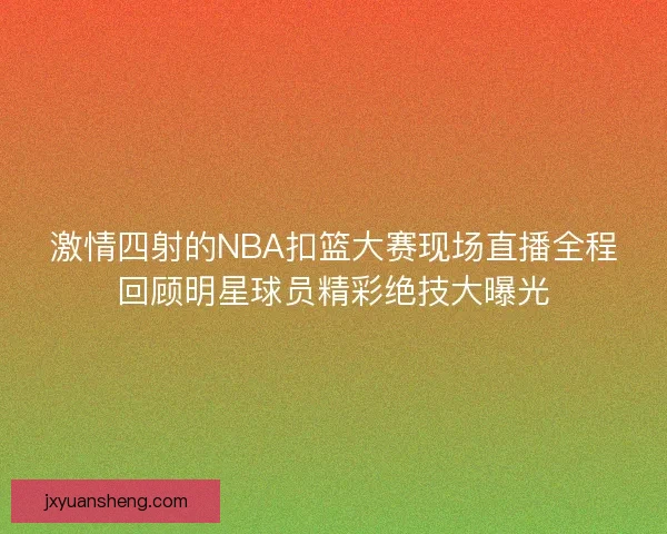 激情四射的NBA扣篮大赛现场直播全程回顾明星球员精彩绝技大曝光