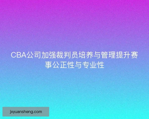 CBA公司加强裁判员培养与管理提升赛事公正性与专业性