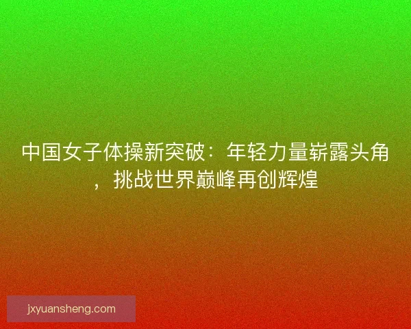 中国女子体操新突破：年轻力量崭露头角，挑战世界巅峰再创辉煌