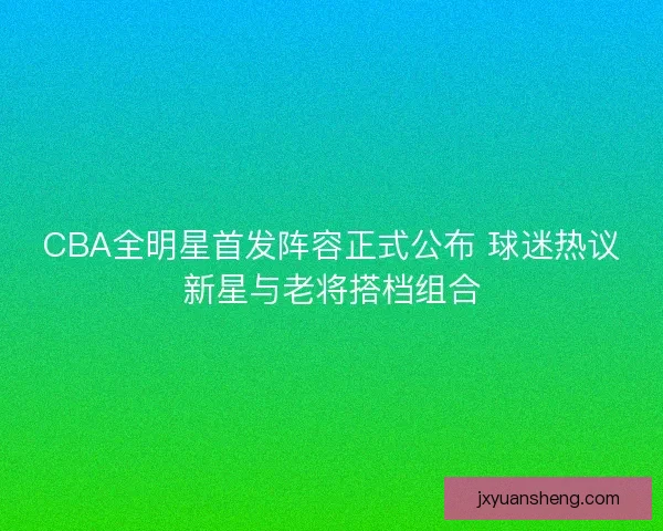 CBA全明星首发阵容正式公布 球迷热议新星与老将搭档组合
